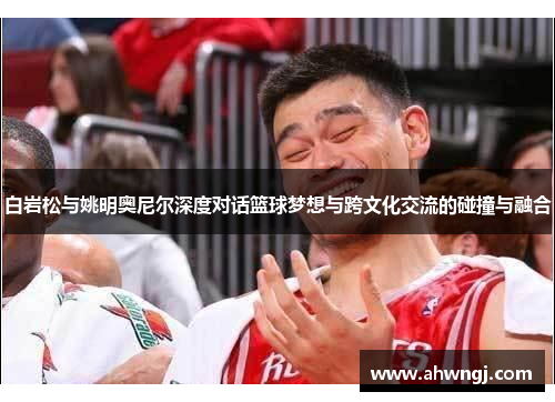 白岩松与姚明奥尼尔深度对话篮球梦想与跨文化交流的碰撞与融合